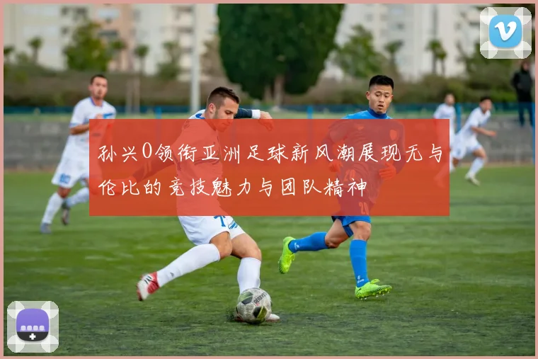 孙兴O领衔亚洲足球新风潮展现无与伦比的竞技魅力与团队精神
