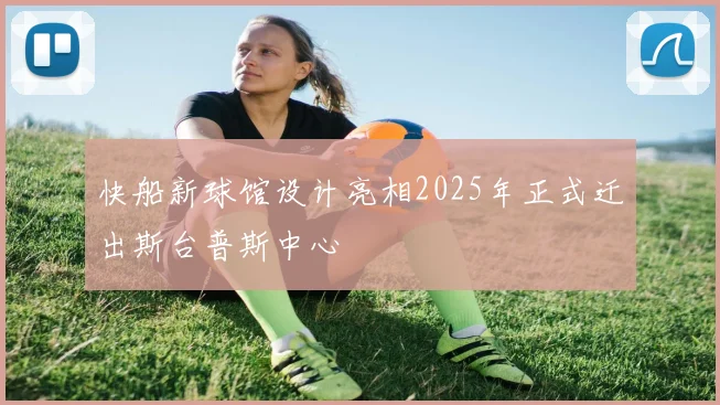 快船新球馆设计亮相2025年正式迁出斯台普斯中心