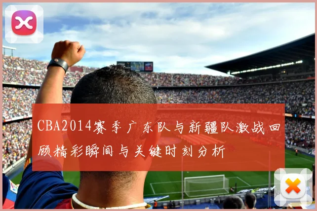 CBA2014赛季广东队与新疆队激战回顾精彩瞬间与关键时刻分析