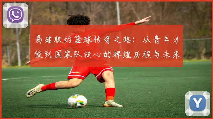 易建联的篮球传奇之路：从青年才俊到国家队核心的辉煌历程与未来展望