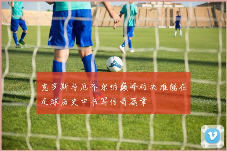 克罗斯与厄齐尔的巅峰对决谁能在足球历史中书写传奇篇章