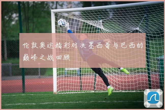 伦敦奥运精彩对决墨西哥与巴西的巅峰之战回顾