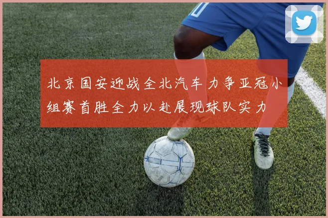 北京国安迎战全北汽车力争亚冠小组赛首胜全力以赴展现球队实力