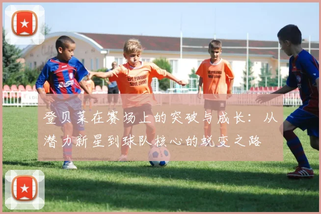 登贝莱在赛场上的突破与成长：从潜力新星到球队核心的蜕变之路