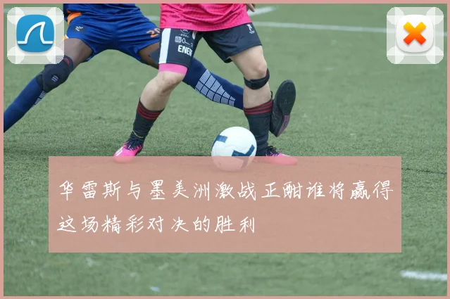华雷斯与墨美洲激战正酣谁将赢得这场精彩对决的胜利