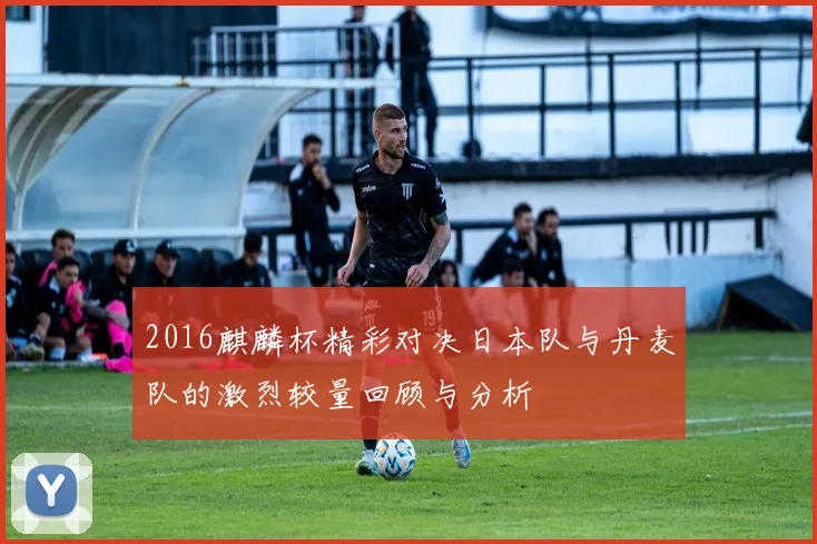 2016麒麟杯精彩对决日本队与丹麦队的激烈较量回顾与分析