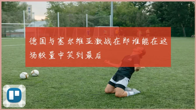 德国与塞尔维亚激战在即谁能在这场较量中笑到最后