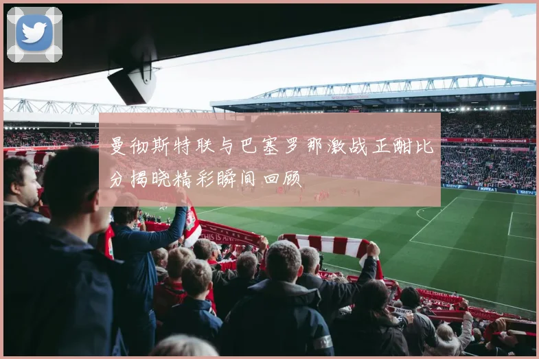 曼彻斯特联与巴塞罗那激战正酣比分揭晓精彩瞬间回顾