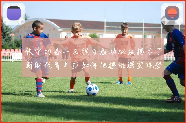 张宁的奋斗历程与成功秘诀揭示了新时代青年应如何把握机遇实现梦想