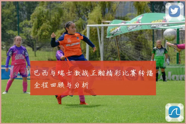 巴西与瑞士激战正酣精彩比赛转播全程回顾与分析