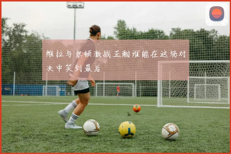 维拉与尔顿激战正酣谁能在这场对决中笑到最后
