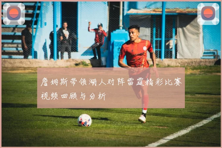 詹姆斯带领湖人对阵雷霆精彩比赛视频回顾与分析