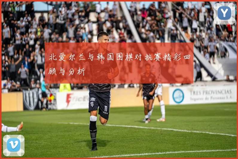 北爱尔兰与韩国围棋对抗赛精彩回顾与分析