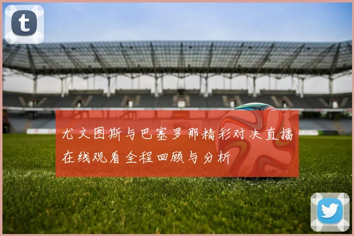 尤文图斯与巴塞罗那精彩对决直播在线观看全程回顾与分析
