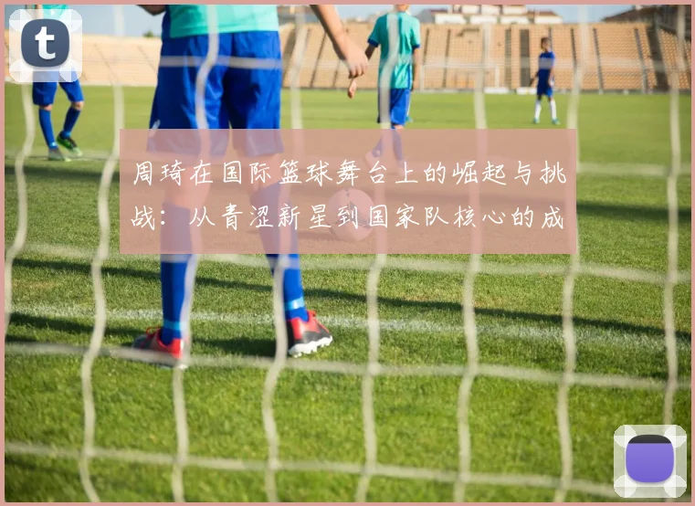 周琦在国际篮球舞台上的崛起与挑战：从青涩新星到国家队核心的成长之路