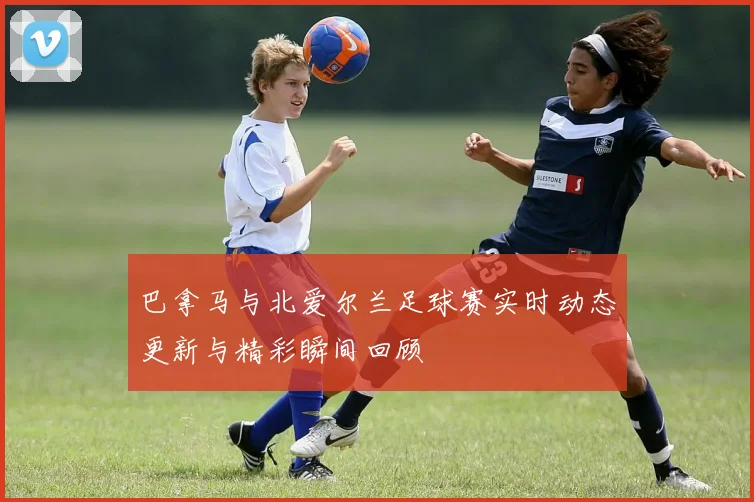巴拿马与北爱尔兰足球赛实时动态更新与精彩瞬间回顾