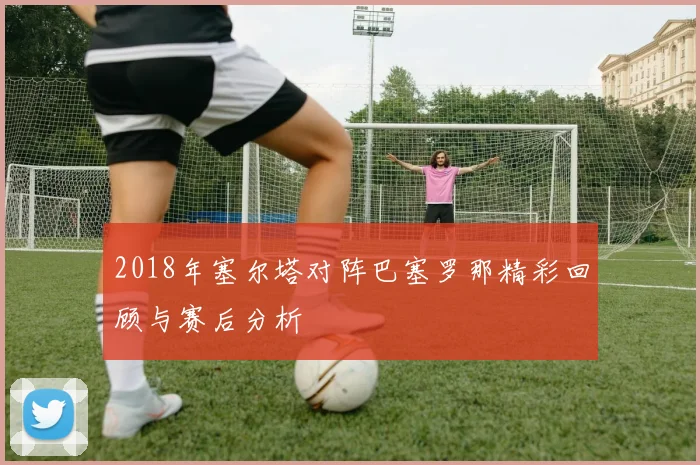 2018年塞尔塔对阵巴塞罗那精彩回顾与赛后分析