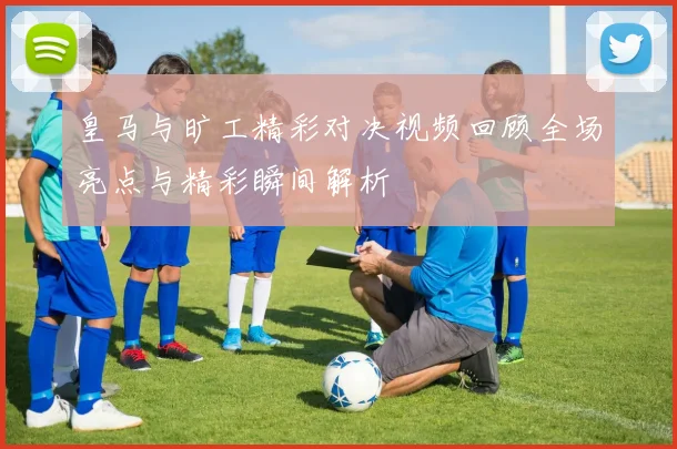 皇马与旷工精彩对决视频回顾全场亮点与精彩瞬间解析