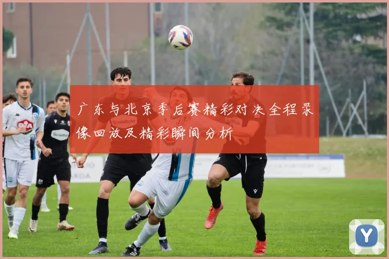 广东与北京季后赛精彩对决全程录像回放及精彩瞬间分析
