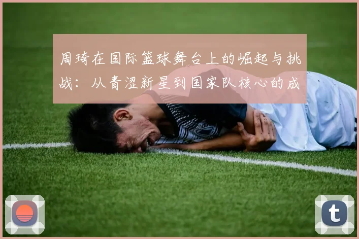 周琦在国际篮球舞台上的崛起与挑战：从青涩新星到国家队核心的成长之路