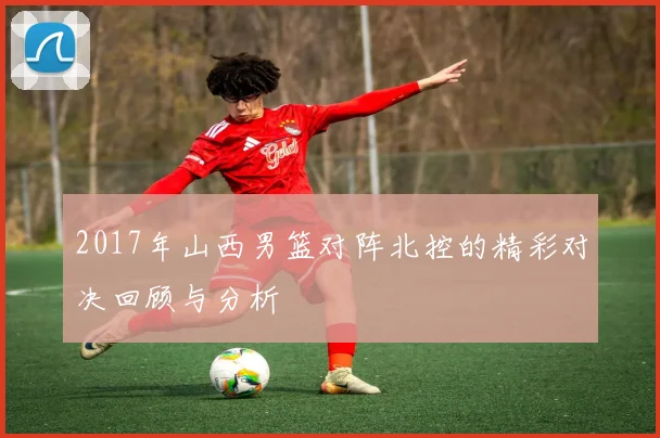 2017年山西男篮对阵北控的精彩对决回顾与分析