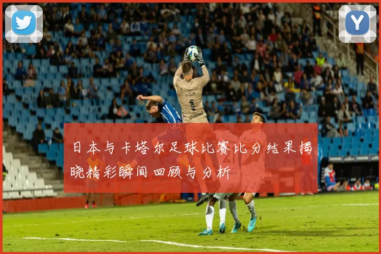日本与卡塔尔足球比赛比分结果揭晓精彩瞬间回顾与分析