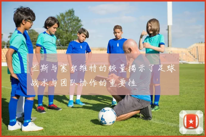 兰斯与塞尔维特的较量揭示了足球战术与团队协作的重要性
