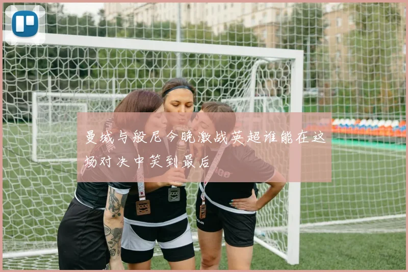 曼城与般尼今晚激战英超谁能在这场对决中笑到最后