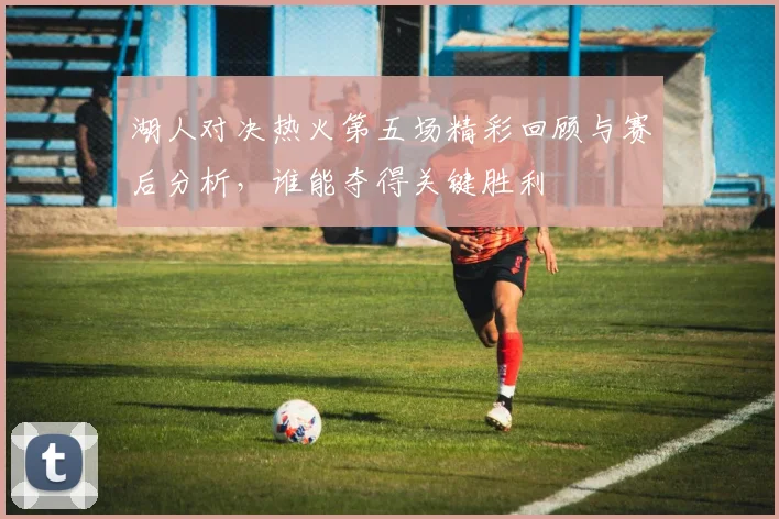 湖人对决热火第五场精彩回顾与赛后分析，谁能夺得关键胜利